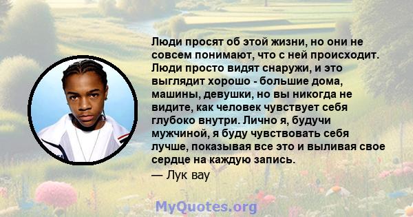 Люди просят об этой жизни, но они не совсем понимают, что с ней происходит. Люди просто видят снаружи, и это выглядит хорошо - большие дома, машины, девушки, но вы никогда не видите, как человек чувствует себя глубоко