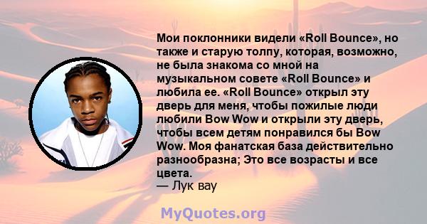 Мои поклонники видели «Roll Bounce», но также и старую толпу, которая, возможно, не была знакома со мной на музыкальном совете «Roll Bounce» и любила ее. «Roll Bounce» открыл эту дверь для меня, чтобы пожилые люди