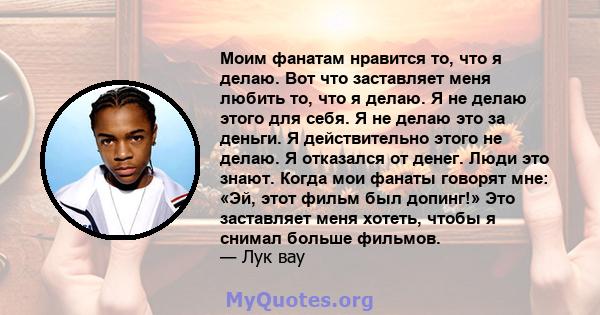 Моим фанатам нравится то, что я делаю. Вот что заставляет меня любить то, что я делаю. Я не делаю этого для себя. Я не делаю это за деньги. Я действительно этого не делаю. Я отказался от денег. Люди это знают. Когда мои 