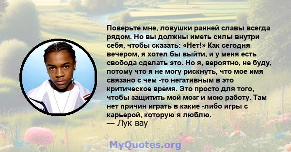 Поверьте мне, ловушки ранней славы всегда рядом. Но вы должны иметь силы внутри себя, чтобы сказать: «Нет!» Как сегодня вечером, я хотел бы выйти, и у меня есть свобода сделать это. Но я, вероятно, не буду, потому что я 