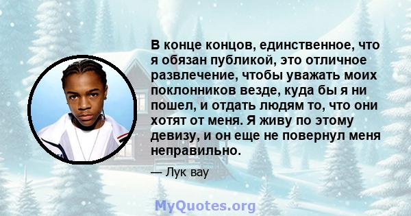 В конце концов, единственное, что я обязан публикой, это отличное развлечение, чтобы уважать моих поклонников везде, куда бы я ни пошел, и отдать людям то, что они хотят от меня. Я живу по этому девизу, и он еще не