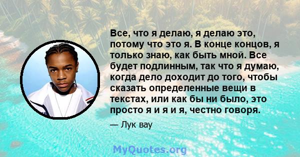 Все, что я делаю, я делаю это, потому что это я. В конце концов, я только знаю, как быть мной. Все будет подлинным, так что я думаю, когда дело доходит до того, чтобы сказать определенные вещи в текстах, или как бы ни