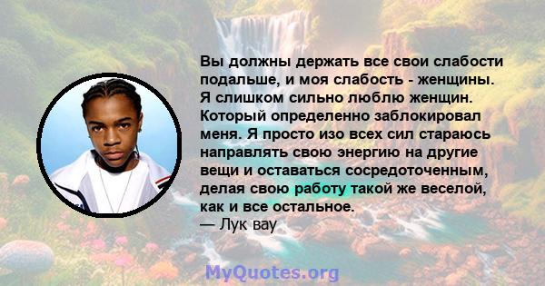 Вы должны держать все свои слабости подальше, и моя слабость - женщины. Я слишком сильно люблю женщин. Который определенно заблокировал меня. Я просто изо всех сил стараюсь направлять свою энергию на другие вещи и