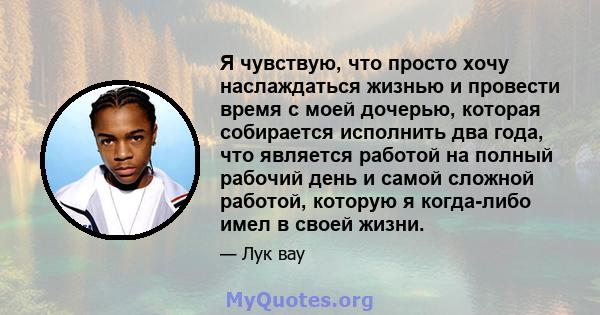 Я чувствую, что просто хочу наслаждаться жизнью и провести время с моей дочерью, которая собирается исполнить два года, что является работой на полный рабочий день и самой сложной работой, которую я когда-либо имел в