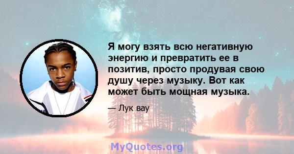 Я могу взять всю негативную энергию и превратить ее в позитив, просто продувая свою душу через музыку. Вот как может быть мощная музыка.