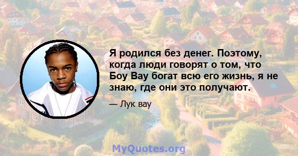 Я родился без денег. Поэтому, когда люди говорят о том, что Боу Вау богат всю его жизнь, я не знаю, где они это получают.