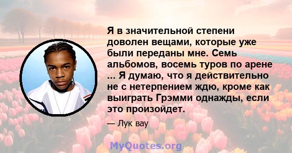 Я в значительной степени доволен вещами, которые уже были переданы мне. Семь альбомов, восемь туров по арене ... Я думаю, что я действительно не с нетерпением ждю, кроме как выиграть Грэмми однажды, если это произойдет.