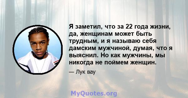 Я заметил, что за 22 года жизни, да, женщинам может быть трудным, и я называю себя дамским мужчиной, думая, что я выяснил. Но как мужчины, мы никогда не поймем женщин.