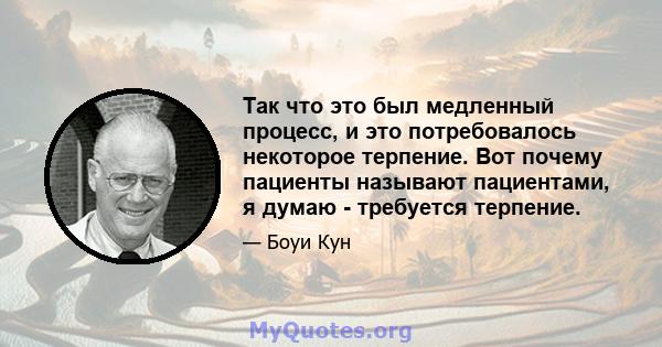 Так что это был медленный процесс, и это потребовалось некоторое терпение. Вот почему пациенты называют пациентами, я думаю - требуется терпение.