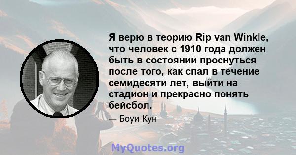 Я верю в теорию Rip van Winkle, что человек с 1910 года должен быть в состоянии проснуться после того, как спал в течение семидесяти лет, выйти на стадион и прекрасно понять бейсбол.