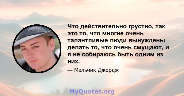 Что действительно грустно, так это то, что многие очень талантливые люди вынуждены делать то, что очень смущают, и я не собираюсь быть одним из них.