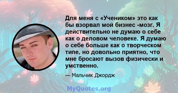 Для меня с «Учеником» это как бы взорвал мой бизнес -мозг. Я действительно не думаю о себе как о деловом человеке. Я думаю о себе больше как о творческом типе, но довольно приятно, что мне бросают вызов физически и