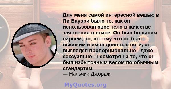 Для меня самой интересной вещью в Ли Бауэри было то, как он использовал свое тело в качестве заявления в стиле. Он был большим парнем, но, потому что он был высоким и имел длинные ноги, он выглядел пропорционально -