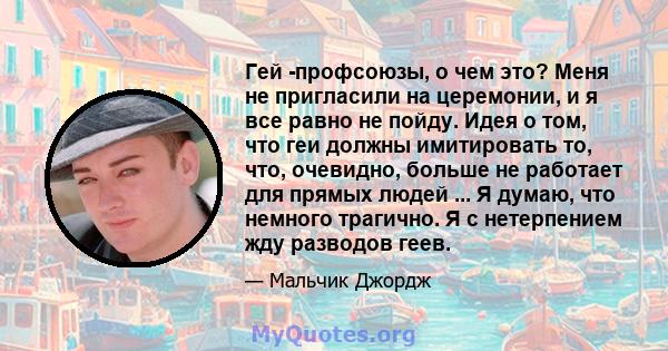 Гей -профсоюзы, о чем это? Меня не пригласили на церемонии, и я все равно не пойду. Идея о том, что геи должны имитировать то, что, очевидно, больше не работает для прямых людей ... Я думаю, что немного трагично. Я с