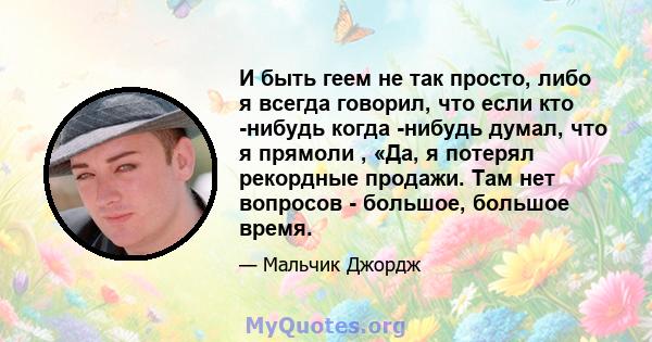 И быть геем не так просто, либо я всегда говорил, что если кто -нибудь когда -нибудь думал, что я прямоли , «Да, я потерял рекордные продажи. Там нет вопросов - большое, большое время.