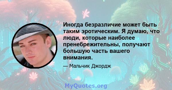 Иногда безразличие может быть таким эротическим. Я думаю, что люди, которые наиболее пренебрежительны, получают большую часть вашего внимания.