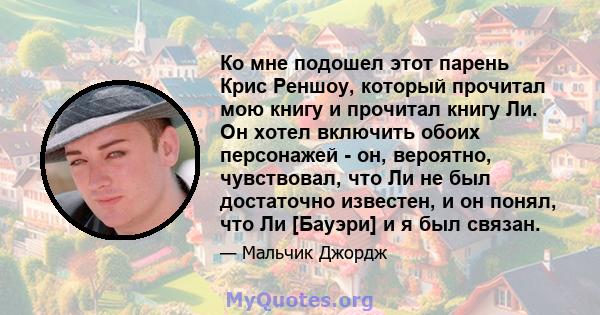 Ко мне подошел этот парень Крис Реншоу, который прочитал мою книгу и прочитал книгу Ли. Он хотел включить обоих персонажей - он, вероятно, чувствовал, что Ли не был достаточно известен, и он понял, что Ли [Бауэри] и я