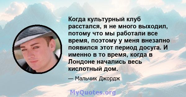 Когда культурный клуб расстался, я не много выходил, потому что мы работали все время, поэтому у меня внезапно появился этот период досуга. И именно в то время, когда в Лондоне начались весь кислотный дом.