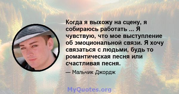 Когда я выхожу на сцену, я собираюсь работать ... Я чувствую, что мое выступление об эмоциональной связи. Я хочу связаться с людьми, будь то романтическая песня или счастливая песня.