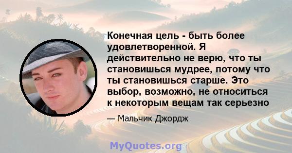 Конечная цель - быть более удовлетворенной. Я действительно не верю, что ты становишься мудрее, потому что ты становишься старше. Это выбор, возможно, не относиться к некоторым вещам так серьезно