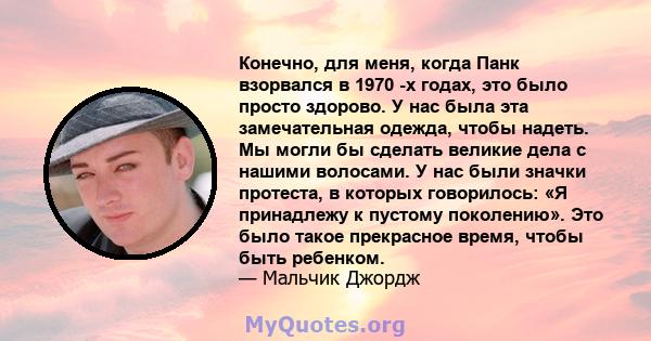 Конечно, для меня, когда Панк взорвался в 1970 -х годах, это было просто здорово. У нас была эта замечательная одежда, чтобы надеть. Мы могли бы сделать великие дела с нашими волосами. У нас были значки протеста, в