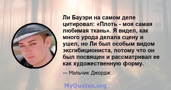 Ли Бауэри на самом деле цитировал: «Плоть - моя самая любимая ткань». Я видел, как много урода делала сцену и ушел, но Ли был особым видом эксгибициониста, потому что он был посвящен и рассматривал ее как художественную 