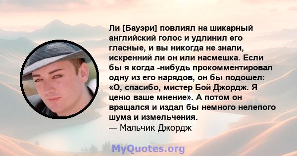 Ли [Бауэри] повлиял на шикарный английский голос и удлинил его гласные, и вы никогда не знали, искренний ли он или насмешка. Если бы я когда -нибудь прокомментировал одну из его нарядов, он бы подошел: «О, спасибо,