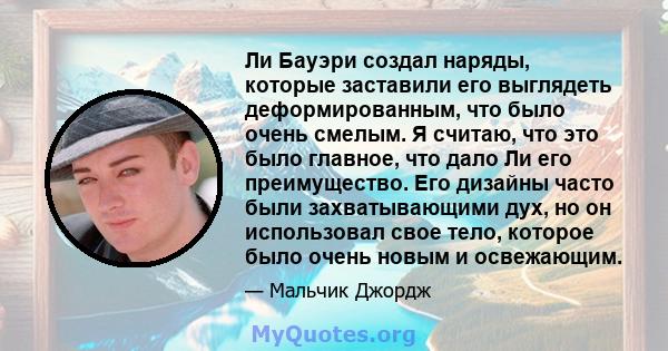 Ли Бауэри создал наряды, которые заставили его выглядеть деформированным, что было очень смелым. Я считаю, что это было главное, что дало Ли его преимущество. Его дизайны часто были захватывающими дух, но он использовал 