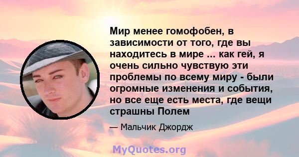 Мир менее гомофобен, в зависимости от того, где вы находитесь в мире ... как гей, я очень сильно чувствую эти проблемы по всему миру - были огромные изменения и события, но все еще есть места, где вещи страшны Полем