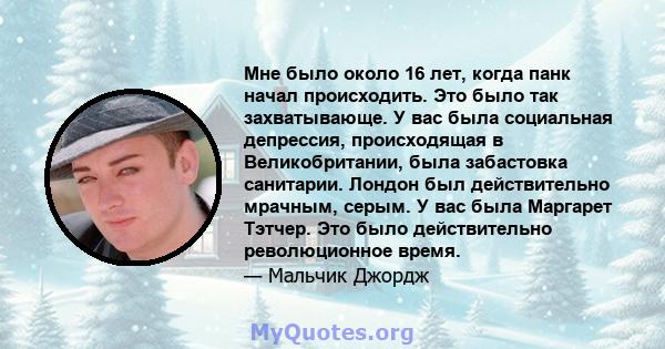 Мне было около 16 лет, когда панк начал происходить. Это было так захватывающе. У вас была социальная депрессия, происходящая в Великобритании, была забастовка санитарии. Лондон был действительно мрачным, серым. У вас