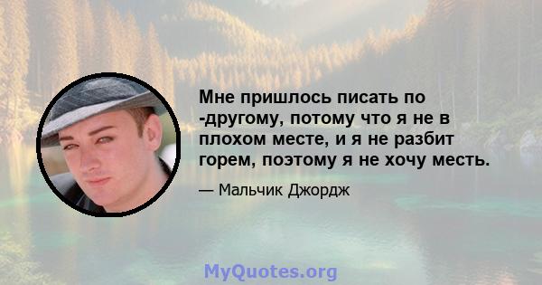 Мне пришлось писать по -другому, потому что я не в плохом месте, и я не разбит горем, поэтому я не хочу месть.