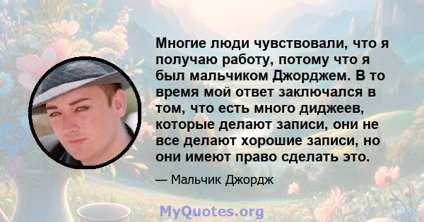 Многие люди чувствовали, что я получаю работу, потому что я был мальчиком Джорджем. В то время мой ответ заключался в том, что есть много диджеев, которые делают записи, они не все делают хорошие записи, но они имеют