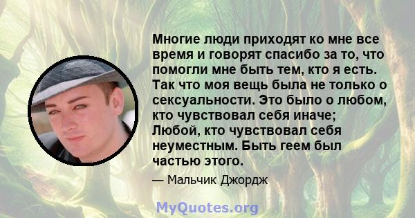 Многие люди приходят ко мне все время и говорят спасибо за то, что помогли мне быть тем, кто я есть. Так что моя вещь была не только о сексуальности. Это было о любом, кто чувствовал себя иначе; Любой, кто чувствовал