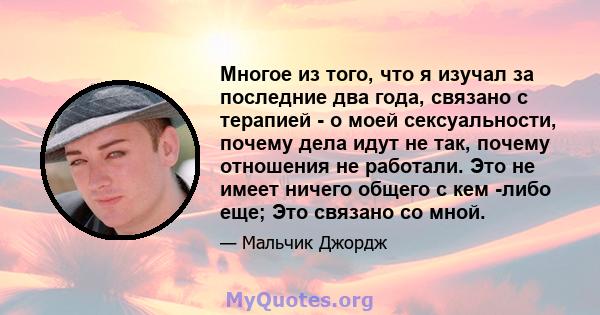 Многое из того, что я изучал за последние два года, связано с терапией - о моей сексуальности, почему дела идут не так, почему отношения не работали. Это не имеет ничего общего с кем -либо еще; Это связано со мной.