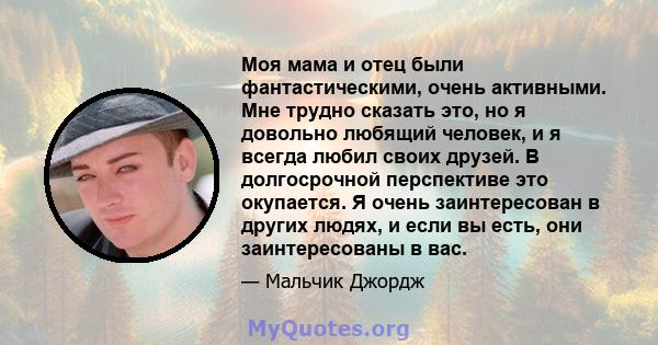 Моя мама и отец были фантастическими, очень активными. Мне трудно сказать это, но я довольно любящий человек, и я всегда любил своих друзей. В долгосрочной перспективе это окупается. Я очень заинтересован в других