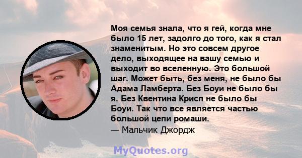 Моя семья знала, что я гей, когда мне было 15 лет, задолго до того, как я стал знаменитым. Но это совсем другое дело, выходящее на вашу семью и выходит во вселенную. Это большой шаг. Может быть, без меня, не было бы