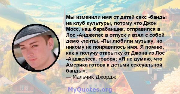 Мы изменили имя от детей секс -банды на клуб культуры, потому что Джон Мосс, наш барабанщик, отправился в Лос -Анджелес в отпуск и взял с собой демо -ленты. -Пы любили музыку, но никому не понравилось имя. Я помню, как