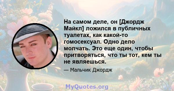 На самом деле, он [Джордж Майкл] ложился в публичных туалетах, как какой-то гомосексуал. Одно дело молчать. Это еще один, чтобы притворяться, что ты тот, кем ты не являешься.