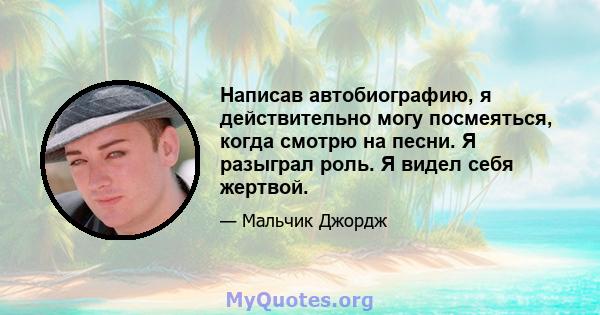 Написав автобиографию, я действительно могу посмеяться, когда смотрю на песни. Я разыграл роль. Я видел себя жертвой.