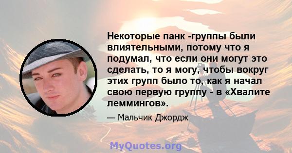 Некоторые панк -группы были влиятельными, потому что я подумал, что если они могут это сделать, то я могу, чтобы вокруг этих групп было то, как я начал свою первую группу - в «Хвалите леммингов».