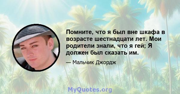 Помните, что я был вне шкафа в возрасте шестнадцати лет. Мои родители знали, что я гей; Я должен был сказать им.