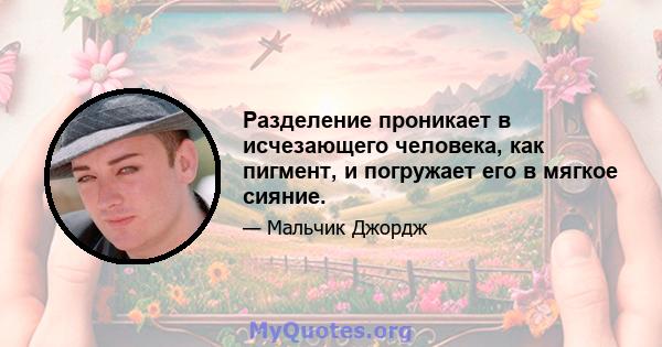 Разделение проникает в исчезающего человека, как пигмент, и погружает его в мягкое сияние.