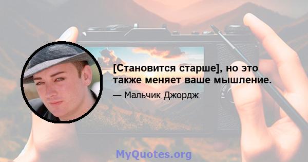 [Становится старше], но это также меняет ваше мышление.