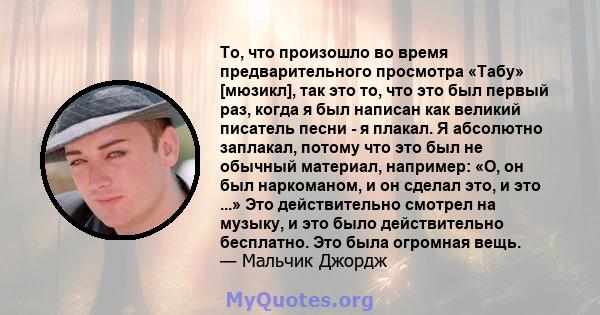 То, что произошло во время предварительного просмотра «Табу» [мюзикл], так это то, что это был первый раз, когда я был написан как великий писатель песни - я плакал. Я абсолютно заплакал, потому что это был не обычный