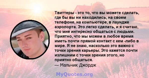 Твиттеры - это то, что вы можете сделать, где бы вы ни находились, на своем телефоне, на компьютере, в лаундже аэропорта. Это легко сделать, и я считаю, что мне интересно общаться с людьми. Приятно, что мы можем в любое 