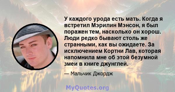 У каждого урода есть мать. Когда я встретил Мэрилин Мэнсон, я был поражен тем, насколько он хорош. Люди редко бывают столь же странными, как вы ожидаете. За исключением Кортни Лав, которая напомнила мне об этой безумной 