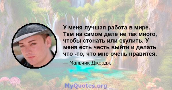 У меня лучшая работа в мире. Там на самом деле не так много, чтобы стонать или скулить. У меня есть честь выйти и делать что -то, что мне очень нравится.