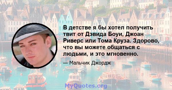 В детстве я бы хотел получить твит от Дэвида Боуи, Джоан Риверс или Тома Круза. Здорово, что вы можете общаться с людьми, и это мгновенно.