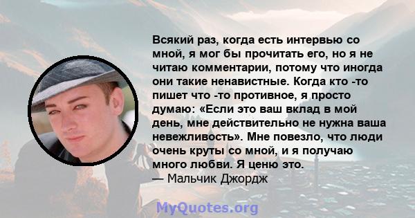 Всякий раз, когда есть интервью со мной, я мог бы прочитать его, но я не читаю комментарии, потому что иногда они такие ненавистные. Когда кто -то пишет что -то противное, я просто думаю: «Если это ваш вклад в мой день, 