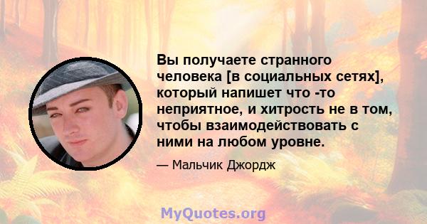 Вы получаете странного человека [в социальных сетях], который напишет что -то неприятное, и хитрость не в том, чтобы взаимодействовать с ними на любом уровне.